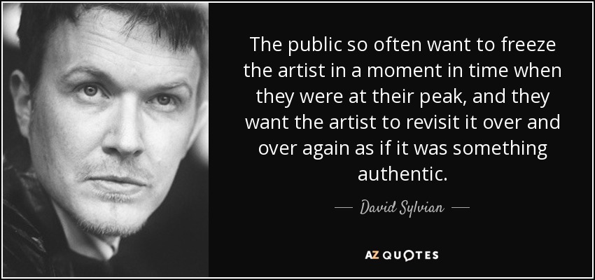 The public so often want to freeze the artist in a moment in time when they were at their peak, and they want the artist to revisit it over and over again as if it was something authentic. - David Sylvian
