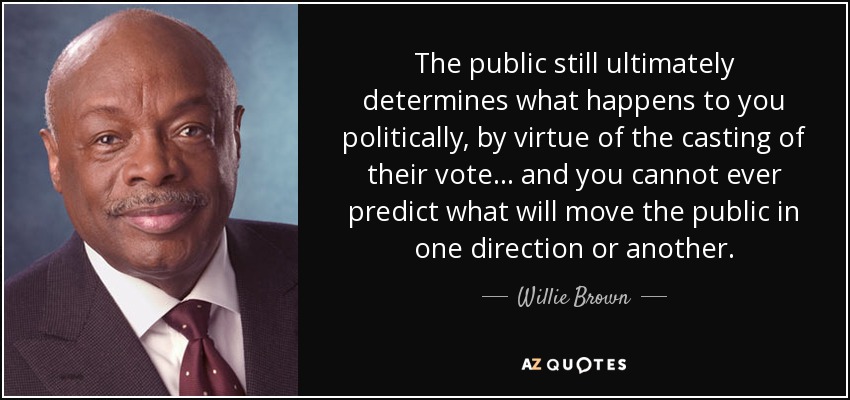 The public still ultimately determines what happens to you politically, by virtue of the casting of their vote ... and you cannot ever predict what will move the public in one direction or another. - Willie Brown