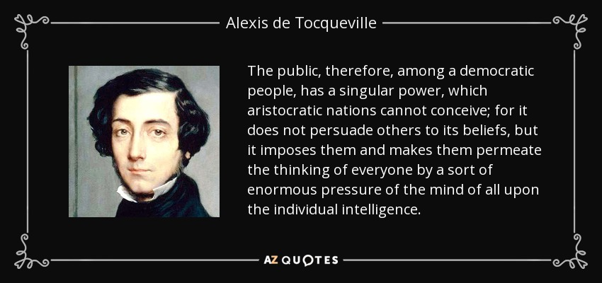 The public, therefore, among a democratic people, has a singular power, which aristocratic nations cannot conceive; for it does not persuade others to its beliefs, but it imposes them and makes them permeate the thinking of everyone by a sort of enormous pressure of the mind of all upon the individual intelligence. - Alexis de Tocqueville