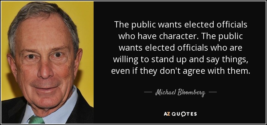 The public wants elected officials who have character. The public wants elected officials who are willing to stand up and say things, even if they don't agree with them. - Michael Bloomberg