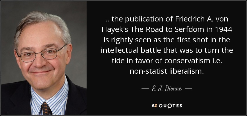 .. the publication of Friedrich A. von Hayek's The Road to Serfdom in 1944 is rightly seen as the first shot in the intellectual battle that was to turn the tide in favor of conservatism i.e. non-statist liberalism . - E. J. Dionne