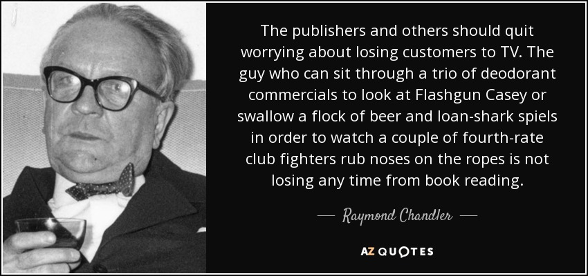 The publishers and others should quit worrying about losing customers to TV. The guy who can sit through a trio of deodorant commercials to look at Flashgun Casey or swallow a flock of beer and loan-shark spiels in order to watch a couple of fourth-rate club fighters rub noses on the ropes is not losing any time from book reading. - Raymond Chandler