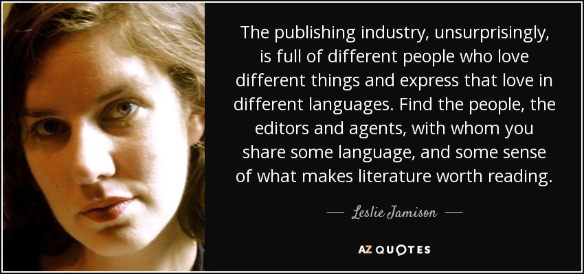 The publishing industry, unsurprisingly, is full of different people who love different things and express that love in different languages. Find the people, the editors and agents, with whom you share some language, and some sense of what makes literature worth reading. - Leslie Jamison