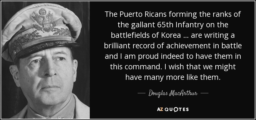 The Puerto Ricans forming the ranks of the gallant 65th Infantry on the battlefields of Korea … are writing a brilliant record of achievement in battle and I am proud indeed to have them in this command. I wish that we might have many more like them. - Douglas MacArthur