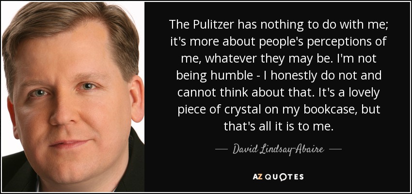 The Pulitzer has nothing to do with me; it's more about people's perceptions of me, whatever they may be. I'm not being humble - I honestly do not and cannot think about that. It's a lovely piece of crystal on my bookcase, but that's all it is to me. - David Lindsay-Abaire