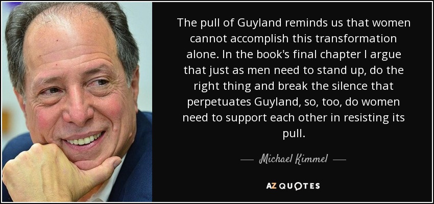 The pull of Guyland reminds us that women cannot accomplish this transformation alone. In the book's final chapter I argue that just as men need to stand up, do the right thing and break the silence that perpetuates Guyland, so, too, do women need to support each other in resisting its pull. - Michael Kimmel