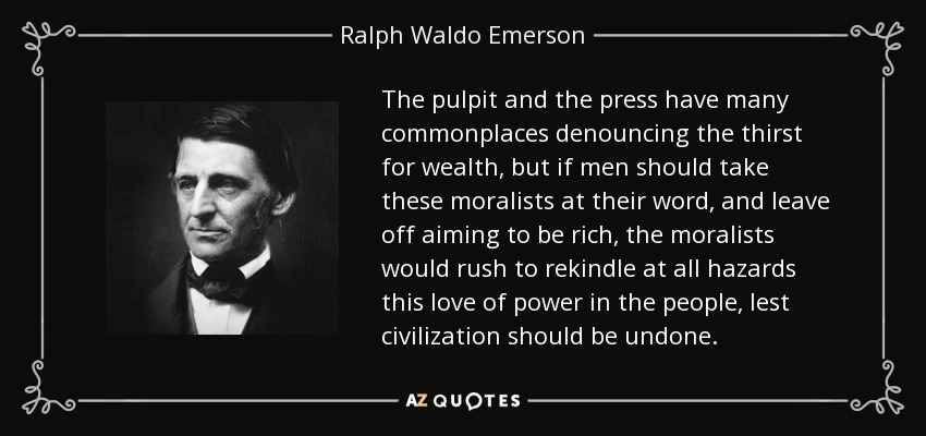 The pulpit and the press have many commonplaces denouncing the thirst for wealth, but if men should take these moralists at their word, and leave off aiming to be rich, the moralists would rush to rekindle at all hazards this love of power in the people, lest civilization should be undone. - Ralph Waldo Emerson