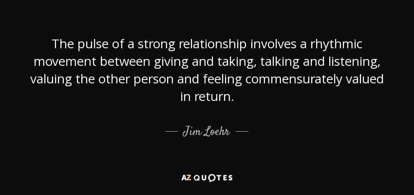 The pulse of a strong relationship involves a rhythmic movement between giving and taking, talking and listening, valuing the other person and feeling commensurately valued in return. - Jim Loehr