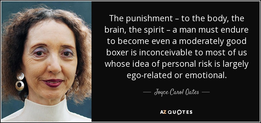 The punishment – to the body, the brain, the spirit – a man must endure to become even a moderately good boxer is inconceivable to most of us whose idea of personal risk is largely ego-related or emotional. - Joyce Carol Oates