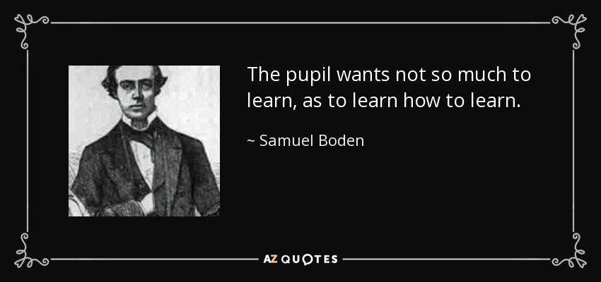 The pupil wants not so much to learn, as to learn how to learn. - Samuel Boden