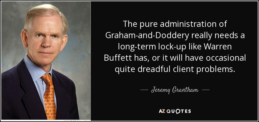 The pure administration of Graham-and-Doddery really needs a long-term lock-up like Warren Buffett has, or it will have occasional quite dreadful client problems. - Jeremy Grantham