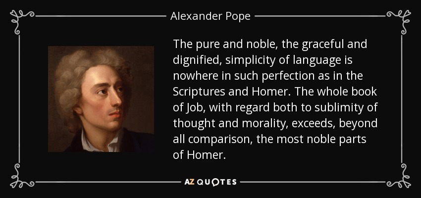 The pure and noble, the graceful and dignified, simplicity of language is nowhere in such perfection as in the Scriptures and Homer. The whole book of Job, with regard both to sublimity of thought and morality, exceeds, beyond all comparison, the most noble parts of Homer. - Alexander Pope