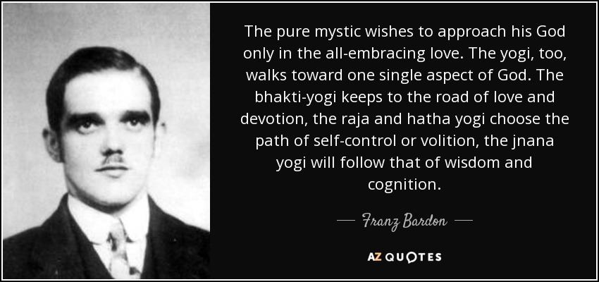 The pure mystic wishes to approach his God only in the all-embracing love. The yogi, too, walks toward one single aspect of God. The bhakti-yogi keeps to the road of love and devotion, the raja and hatha yogi choose the path of self-control or volition, the jnana yogi will follow that of wisdom and cognition. - Franz Bardon