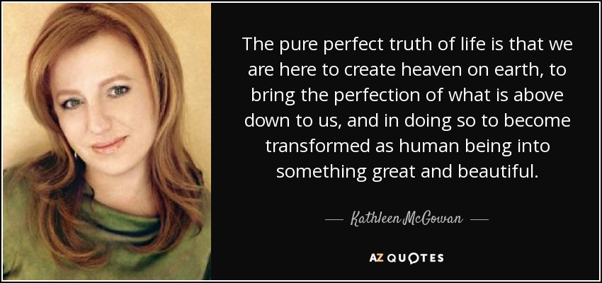 The pure perfect truth of life is that we are here to create heaven on earth, to bring the perfection of what is above down to us, and in doing so to become transformed as human being into something great and beautiful. - Kathleen McGowan
