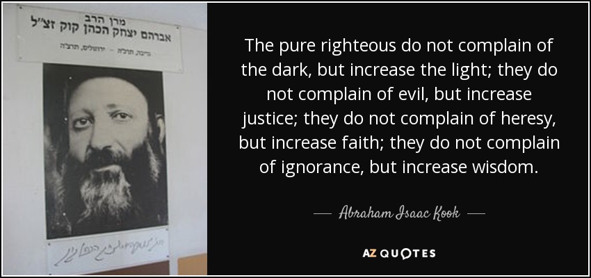 The pure righteous do not complain of the dark, but increase the light; they do not complain of evil, but increase justice; they do not complain of heresy, but increase faith; they do not complain of ignorance, but increase wisdom. - Abraham Isaac Kook
