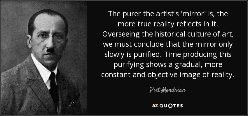 The purer the artist's 'mirror' is, the more true reality reflects in it. Overseeing the historical culture of art, we must conclude that the mirror only slowly is purified. Time producing this purifying shows a gradual, more constant and objective image of reality. - Piet Mondrian