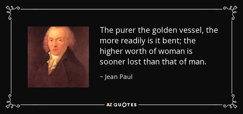 The purer the golden vessel, the more readily is it bent; the higher worth of woman is sooner lost than that of man. - Jean Paul