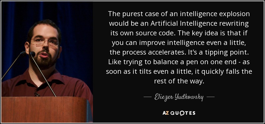 The purest case of an intelligence explosion would be an Artificial Intelligence rewriting its own source code. The key idea is that if you can improve intelligence even a little, the process accelerates. It's a tipping point. Like trying to balance a pen on one end - as soon as it tilts even a little, it quickly falls the rest of the way. - Eliezer Yudkowsky