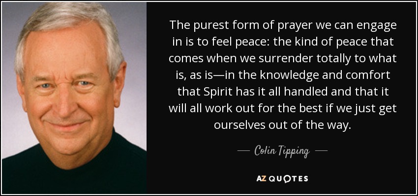 The purest form of prayer we can engage in is to feel peace: the kind of peace that comes when we surrender totally to what is, as is—in the knowledge and comfort that Spirit has it all handled and that it will all work out for the best if we just get ourselves out of the way. - Colin Tipping
