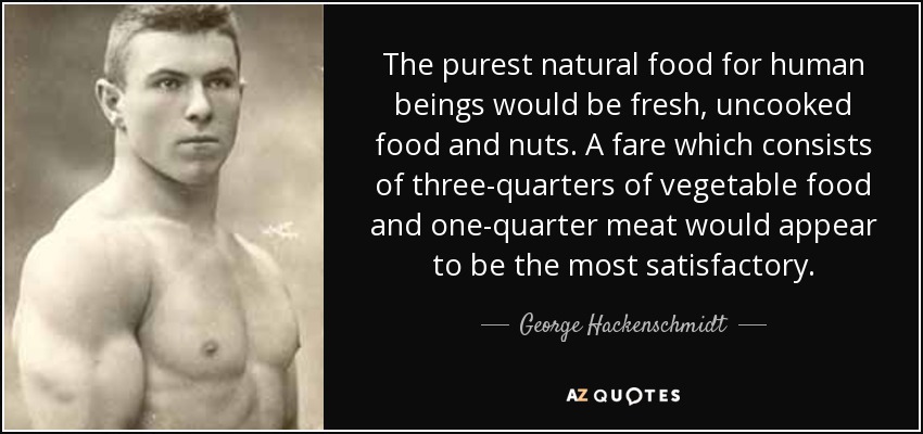 The purest natural food for human beings would be fresh, uncooked food and nuts. A fare which consists of three-quarters of vegetable food and one-quarter meat would appear to be the most satisfactory. - George Hackenschmidt