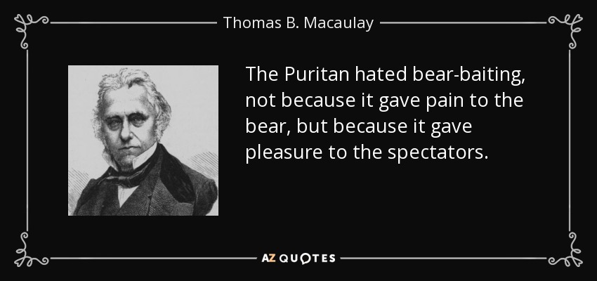 The Puritan hated bear-baiting, not because it gave pain to the bear, but because it gave pleasure to the spectators. - Thomas B. Macaulay