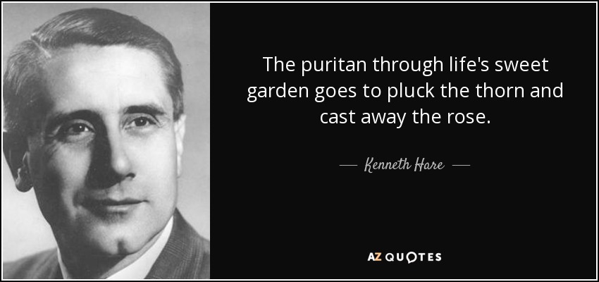 The puritan through life's sweet garden goes to pluck the thorn and cast away the rose. - Kenneth Hare