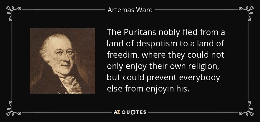 The Puritans nobly fled from a land of despotism to a land of freedim, where they could not only enjoy their own religion, but could prevent everybody else from enjoyin his. - Artemas Ward