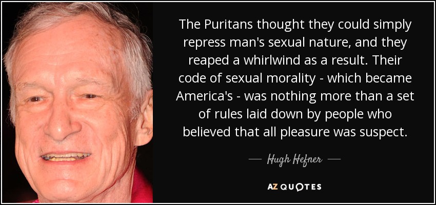 The Puritans thought they could simply repress man's sexual nature, and they reaped a whirlwind as a result. Their code of sexual morality - which became America's - was nothing more than a set of rules laid down by people who believed that all pleasure was suspect. - Hugh Hefner