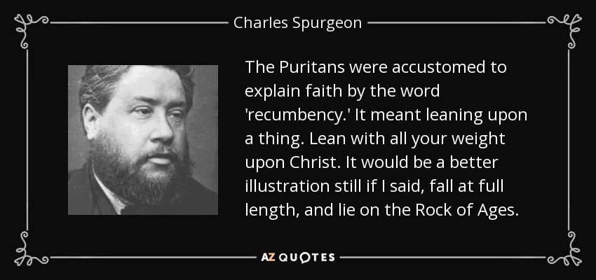 The Puritans were accustomed to explain faith by the word 'recumbency.' It meant leaning upon a thing. Lean with all your weight upon Christ. It would be a better illustration still if I said, fall at full length, and lie on the Rock of Ages. - Charles Spurgeon