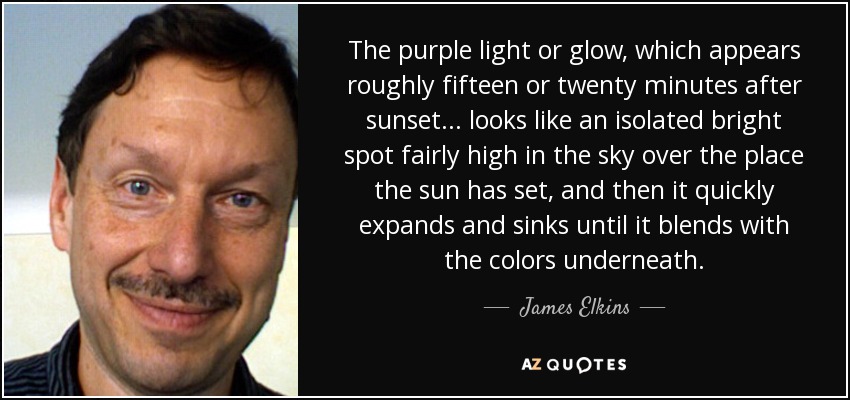 The purple light or glow, which appears roughly fifteen or twenty minutes after sunset... looks like an isolated bright spot fairly high in the sky over the place the sun has set, and then it quickly expands and sinks until it blends with the colors underneath. - James Elkins