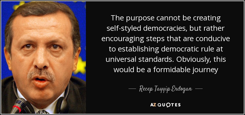 The purpose cannot be creating self-styled democracies, but rather encouraging steps that are conducive to establishing democratic rule at universal standards. Obviously, this would be a formidable journey - Recep Tayyip Erdogan