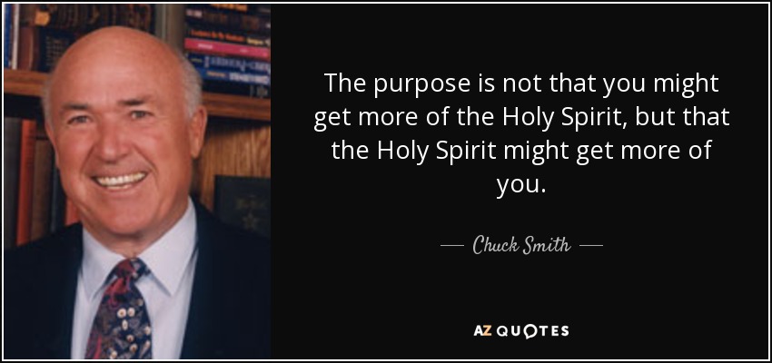 The purpose is not that you might get more of the Holy Spirit, but that the Holy Spirit might get more of you. - Chuck Smith