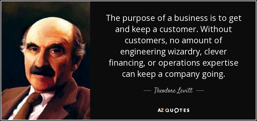The purpose of a business is to get and keep a customer. Without customers, no amount of engineering wizardry, clever financing, or operations expertise can keep a company going. - Theodore Levitt
