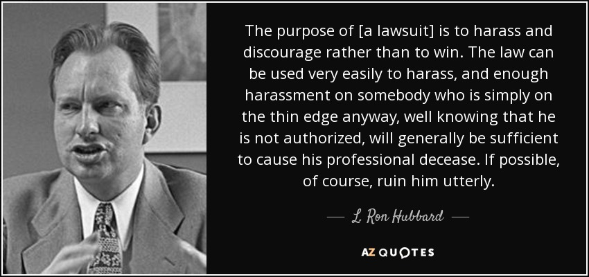 The purpose of [a lawsuit] is to harass and discourage rather than to win. The law can be used very easily to harass, and enough harassment on somebody who is simply on the thin edge anyway, well knowing that he is not authorized, will generally be sufficient to cause his professional decease. If possible, of course, ruin him utterly. - L. Ron Hubbard
