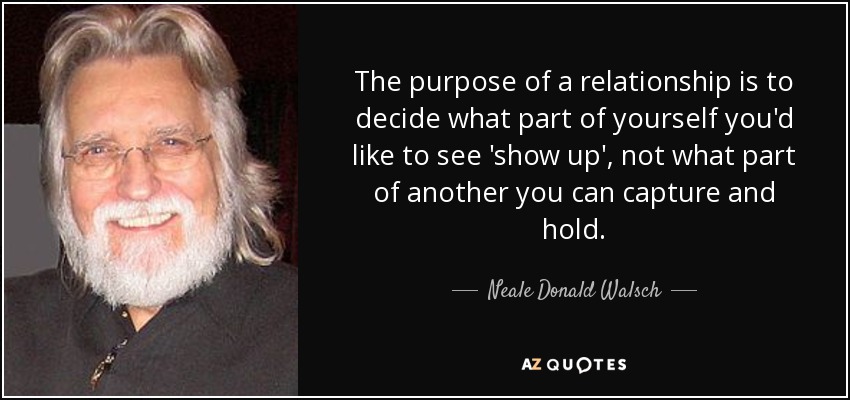 The purpose of a relationship is to decide what part of yourself you'd like to see 'show up', not what part of another you can capture and hold. - Neale Donald Walsch