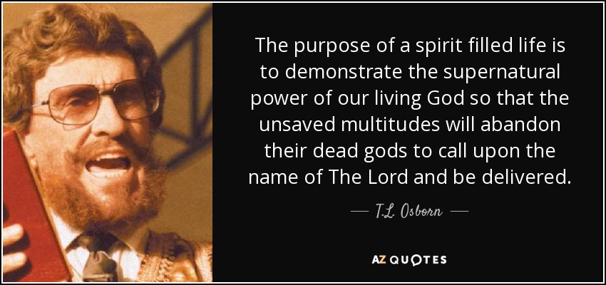 The purpose of a spirit filled life is to demonstrate the supernatural power of our living God so that the unsaved multitudes will abandon their dead gods to call upon the name of The Lord and be delivered. - T.L. Osborn