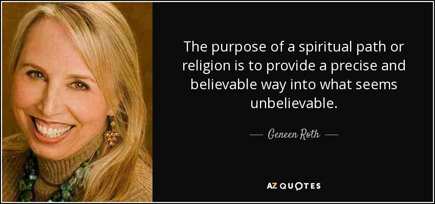 The purpose of a spiritual path or religion is to provide a precise and believable way into what seems unbelievable. - Geneen Roth