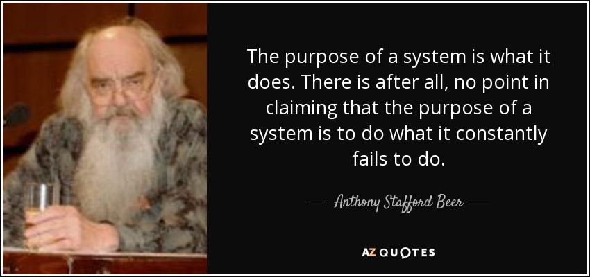 The purpose of a system is what it does. There is after all, no point in claiming that the purpose of a system is to do what it constantly fails to do. - Anthony Stafford Beer