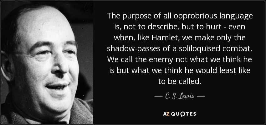 The purpose of all opprobrious language is, not to describe, but to hurt - even when, like Hamlet, we make only the shadow-passes of a soliloquised combat. We call the enemy not what we think he is but what we think he would least like to be called. - C. S. Lewis