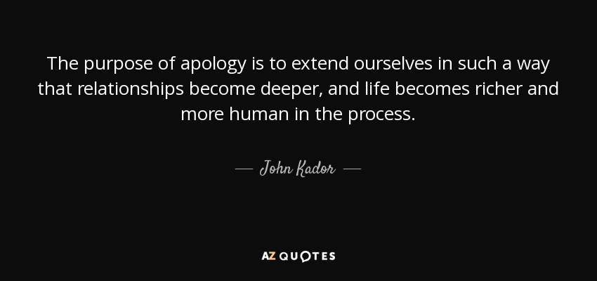 The purpose of apology is to extend ourselves in such a way that relationships become deeper, and life becomes richer and more human in the process. - John Kador