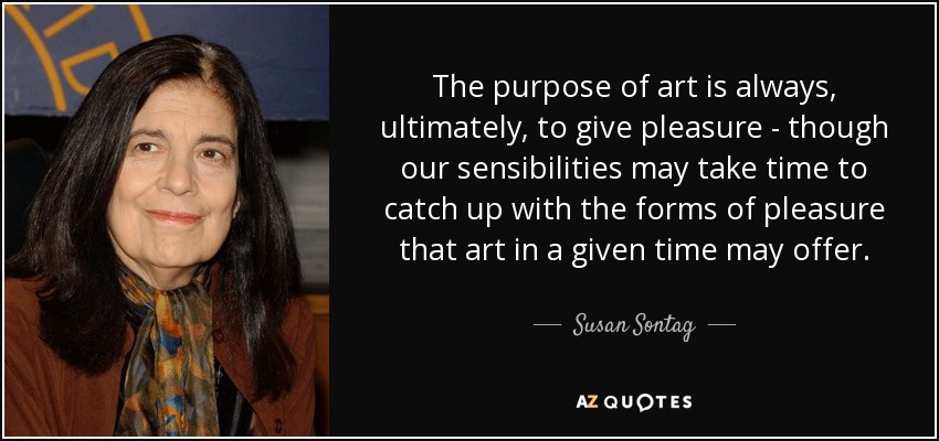 The purpose of art is always, ultimately, to give pleasure - though our sensibilities may take time to catch up with the forms of pleasure that art in a given time may offer. - Susan Sontag