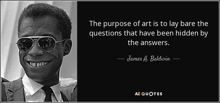 The purpose of art is to lay bare the questions that have been hidden by the answers. - James A. Baldwin