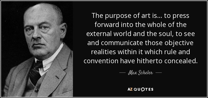 The purpose of art is... to press forward into the whole of the external world and the soul, to see and communicate those objective realities within it which rule and convention have hitherto concealed. - Max Scheler
