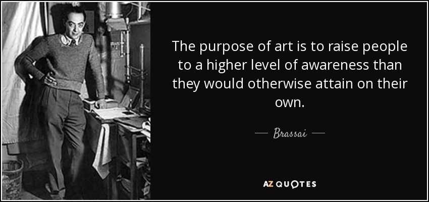 The purpose of art is to raise people to a higher level of awareness than they would otherwise attain on their own. - Brassai