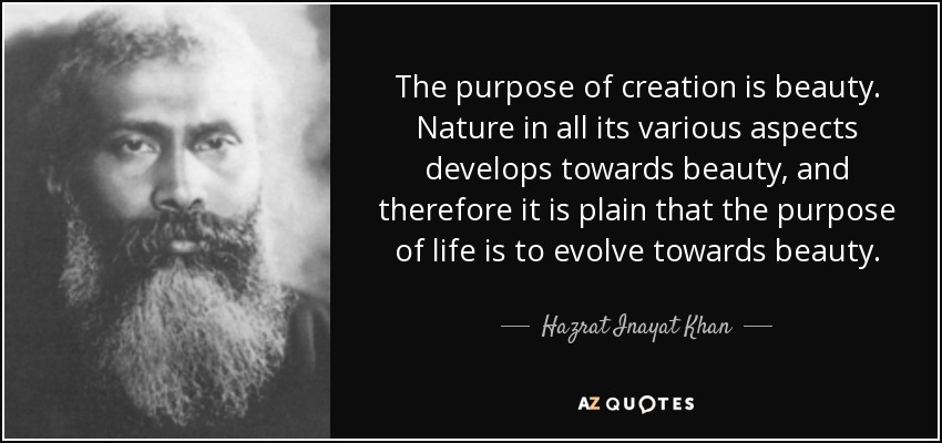 The purpose of creation is beauty. Nature in all its various aspects develops towards beauty, and therefore it is plain that the purpose of life is to evolve towards beauty. - Hazrat Inayat Khan