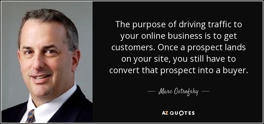 The purpose of driving traffic to your online business is to get customers. Once a prospect lands on your site, you still have to convert that prospect into a buyer. - Marc Ostrofsky