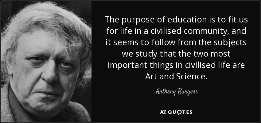 The purpose of education is to fit us for life in a civilised community, and it seems to follow from the subjects we study that the two most important things in civilised life are Art and Science. - Anthony Burgess