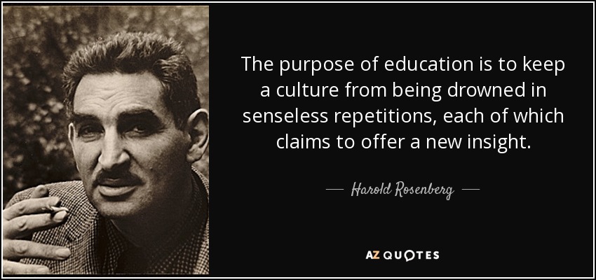 The purpose of education is to keep a culture from being drowned in senseless repetitions, each of which claims to offer a new insight. - Harold Rosenberg