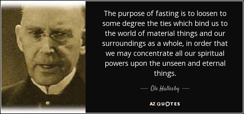 The purpose of fasting is to loosen to some degree the ties which bind us to the world of material things and our surroundings as a whole, in order that we may concentrate all our spiritual powers upon the unseen and eternal things. - Ole Hallesby