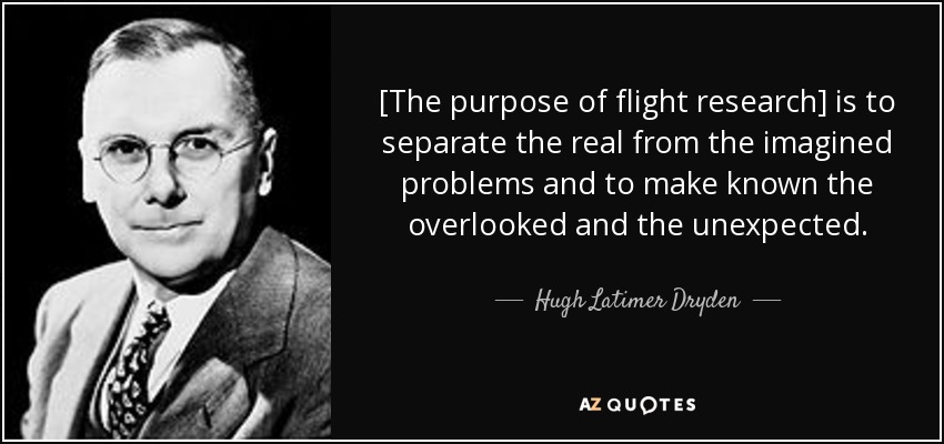 [The purpose of flight research] is to separate the real from the imagined problems and to make known the overlooked and the unexpected. - Hugh Latimer Dryden